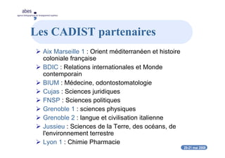 20-21 mai 2008
abes
agence bibliographique de l’enseignement supérieur
Les CADIST partenaires
Aix Marseille 1 : Orient méditerranéen et histoire
coloniale française
BDIC : Relations internationales et Monde
contemporain
BIUM : Médecine, odontostomatologie
Cujas : Sciences juridiques
FNSP : Sciences politiques
Grenoble 1 : sciences physiques
Grenoble 2 : langue et civilisation italienne
Jussieu : Sciences de la Terre, des océans, de
l'environnement terrestre
Lyon 1 : Chimie Pharmacie
 