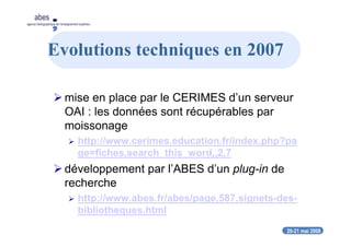 20-21 mai 2008
abes
agence bibliographique de l’enseignement supérieur
Evolutions techniques en 2007
mise en place par le CERIMES d’un serveur
OAI : les données sont récupérables par
moissonage
http://www.cerimes.education.fr/index.php?pa
ge=fiches,search_this_word,,2,7
développement par l’ABES d’un plug-in de
recherche
http://www.abes.fr/abes/page,587,signets-des-
bibliotheques.html
 