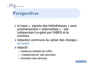 20-21 mai 2008
abes
agence bibliographique de l’enseignement supérieur
Perspectives
la base « signets des bibliothèques » sera
prochainement « externalisée » : site
indépendant co-géré par l'ABES et le
Cerimes
rédaction commune du cahier des charges -
en cours
objectif :
meilleure lisibilité de l’offre
“indépendance” des données
évolution des services
 