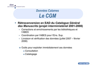 20-21 mai 2008
abes
agence bibliographique de l’enseignement supérieur
Rétroconversion en EAD du Catalogue Général
des Manuscrits (projet interministériel 2001-2008)
Corrections et enrichissements par les bibliothèques et
l’ABES
Coordination par l’ABES pour l’Ens. Sup.
Livraison et vérification des données (juillet 2007 – février
2008)
Outils pour exploiter immédiatement ces données
Consultation
Catalogage
Données Calames
Le CGM
 