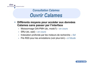 20-21 mai 2008
abes
agence bibliographique de l’enseignement supérieur
Différents moyens pour accéder aux données
Calames sans passer par l’interface
Moissonnage OAI-PMH (dc, mods?) – en cours
SRU (dc, ead) – en cours
Indexation profonde par les moteurs de recherche – fait
Fils RSS pour les annotations (voir plus loin) – à l’étude
Consultation Calames
Ouvrir Calames
 
