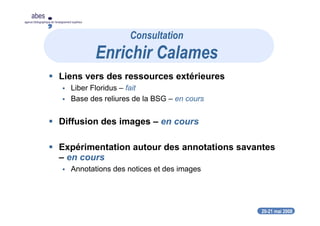 20-21 mai 2008
abes
agence bibliographique de l’enseignement supérieur
Liens vers des ressources extérieures
Liber Floridus – fait
Base des reliures de la BSG – en cours
Diffusion des images – en cours
Expérimentation autour des annotations savantes
– en cours
Annotations des notices et des images
Consultation
Enrichir Calames
 