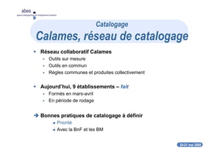 20-21 mai 2008
abes
agence bibliographique de l’enseignement supérieur
Réseau collaboratif Calames
Outils sur mesure
Outils en commun
Règles communes et produites collectivement
Aujourd’hui, 9 établissements – fait
Formés en mars-avril
En période de rodage
Bonnes pratiques de catalogage à définir
Priorité
Avec la BnF et les BM
Catalogage
Calames, réseau de catalogage
 
