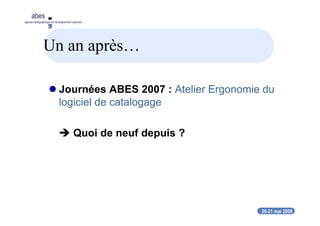 20-21 mai 2008
abes
agence bibliographique de l’enseignement supérieur
Un an après…
Journées ABES 2007 : Atelier Ergonomie du
logiciel de catalogage
Quoi de neuf depuis ?
 