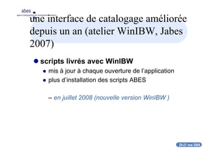 20-21 mai 2008
abes
agence bibliographique de l’enseignement supérieur
une interface de catalogage améliorée
depuis un an (atelier WinIBW, Jabes
2007)
scripts livrés avec WinIBW
mis à jour à chaque ouverture de l’application
plus d’installation des scripts ABES
– en juillet 2008 (nouvelle version WinIBW )
 