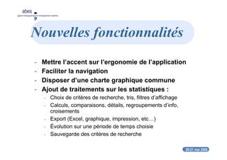 20-21 mai 2008
abes
agence bibliographique de l’enseignement supérieur
Nouvelles fonctionnalités
- Mettre l’accent sur l’ergonomie de l’application
- Faciliter la navigation
- Disposer d’une charte graphique commune
- Ajout de traitements sur les statistiques :
- Choix de critères de recherche, tris, filtres d’affichage
- Calculs, comparaisons, détails, regroupements d’info,
croisements
- Export (Excel, graphique, impression, etc…)
- Évolution sur une période de temps choisie
- Sauvegarde des critères de recherche
 