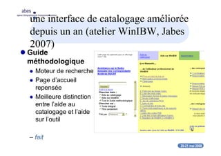 20-21 mai 2008
abes
agence bibliographique de l’enseignement supérieur
une interface de catalogage améliorée
depuis un an (atelier WinIBW, Jabes
2007)
Guide
méthodologique
Moteur de recherche
Page d’accueil
repensée
Meilleure distinction
entre l’aide au
catalogage et l’aide
sur l’outil
– fait
 