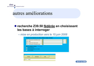 20-21 mai 2008
abes
agence bibliographique de l’enseignement supérieur
autres améliorations
recherche Z39.50 fédérée en choisissant
les bases à interroger
– mise en production vers le 15 juin 2008
 