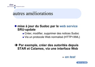 20-21 mai 2008
abes
agence bibliographique de l’enseignement supérieur
autres améliorations
mise à jour du Sudoc par le web service
SRU-update
Créer, modifier, supprimer des notices Sudoc
Via un protocole Web normalisé (HTTP+XML)
Par exemple, créer des autorités depuis
STAR et Calames, via une interface Web
– en test
 