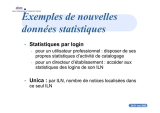20-21 mai 2008
abes
agence bibliographique de l’enseignement supérieur
Exemples de nouvelles
données statistiques
- Statistiques par login
- pour un utilisateur professionnel : disposer de ses
propres statistiques d’activité de catalogage
- pour un directeur d’établissement : accéder aux
statistiques des logins de son ILN
- Unica : par ILN, nombre de notices localisées dans
ce seul ILN
 
