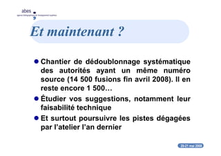 20-21 mai 2008
abes
agence bibliographique de l’enseignement supérieur
Et maintenant ?
Chantier de dédoublonnage systématique
des autorités ayant un même numéro
source (14 500 fusions fin avril 2008). Il en
reste encore 1 500…
Étudier vos suggestions, notamment leur
faisabilité technique
Et surtout poursuivre les pistes dégagées
par l’atelier l’an dernier
 