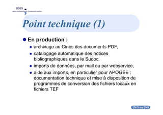 20-21 mai 2008
abes
agence bibliographique de l’enseignement supérieur
Point technique (1)
En production :
archivage au Cines des documents PDF,
catalogage automatique des notices
bibliographiques dans le Sudoc,
imports de données, par mail ou par webservice,
aide aux imports, en particulier pour APOGEE :
documentation technique et mise à disposition de
programmes de conversion des fichiers locaux en
fichiers TEF
 