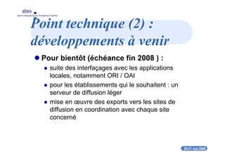 20-21 mai 2008
abes
agence bibliographique de l’enseignement supérieur
Point technique (2) :
développements à venir
Pour bientôt (échéance fin 2008 ) :
suite des interfaçages avec les applications
locales, notamment ORI / OAI
pour les établissements qui le souhaitent : un
serveur de diffusion léger
mise en œuvre des exports vers les sites de
diffusion en coordination avec chaque site
concerné
 