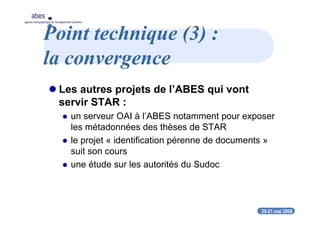 20-21 mai 2008
abes
agence bibliographique de l’enseignement supérieur
Point technique (3) :
la convergence
Les autres projets de l’ABES qui vont
servir STAR :
un serveur OAI à l’ABES notamment pour exposer
les métadonnées des thèses de STAR
le projet « identification pérenne de documents »
suit son cours
une étude sur les autorités du Sudoc
 