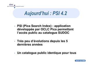 20-21 mai 2008
abes
agence bibliographique de l’enseignement supérieur
- PSI (Pica Search Index) : application
développée par OCLC Pica permettant
l’accès public au catalogue SUDOC
- Très peu d’évolutions depuis les 5
dernières années
- Un catalogue public identique pour tous
Aujourd’hui : PSI 4.2
 