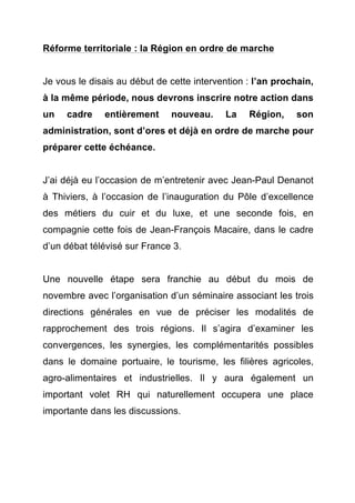 Réforme territoriale : la Région en ordre de marche 
Je vous le disais au début de cette intervention : l’an prochain, 
à la même période, nous devrons inscrire notre action dans 
un cadre entièrement nouveau. La Région, son 
administration, sont d’ores et déjà en ordre de marche pour 
préparer cette échéance. 
J’ai déjà eu l’occasion de m’entretenir avec Jean-Paul Denanot 
à Thiviers, à l’occasion de l’inauguration du Pôle d’excellence 
des métiers du cuir et du luxe, et une seconde fois, en 
compagnie cette fois de Jean-François Macaire, dans le cadre 
d’un débat télévisé sur France 3. 
Une nouvelle étape sera franchie au début du mois de 
novembre avec l’organisation d’un séminaire associant les trois 
directions générales en vue de préciser les modalités de 
rapprochement des trois régions. Il s’agira d’examiner les 
convergences, les synergies, les complémentarités possibles 
dans le domaine portuaire, le tourisme, les filières agricoles, 
agro-alimentaires et industrielles. Il y aura également un 
important volet RH qui naturellement occupera une place 
importante dans les discussions. 
 