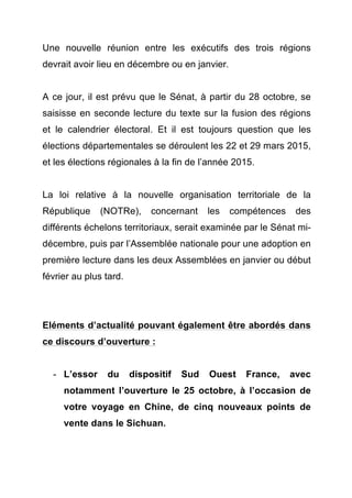 Une nouvelle réunion entre les exécutifs des trois régions 
devrait avoir lieu en décembre ou en janvier. 
A ce jour, il est prévu que le Sénat, à partir du 28 octobre, se 
saisisse en seconde lecture du texte sur la fusion des régions 
et le calendrier électoral. Et il est toujours question que les 
élections départementales se déroulent les 22 et 29 mars 2015, 
et les élections régionales à la fin de l’année 2015. 
La loi relative à la nouvelle organisation territoriale de la 
République (NOTRe), concernant les compétences des 
différents échelons territoriaux, serait examinée par le Sénat mi-décembre, 
puis par l’Assemblée nationale pour une adoption en 
première lecture dans les deux Assemblées en janvier ou début 
février au plus tard. 
Eléments d’actualité pouvant également être abordés dans 
ce discours d’ouverture : 
- L’essor du dispositif Sud Ouest France, avec 
notamment l’ouverture le 25 octobre, à l’occasion de 
votre voyage en Chine, de cinq nouveaux points de 
vente dans le Sichuan. 
 