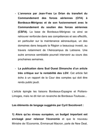 - L’annonce par Jean-Yves Le Drian du transfert du 
Commandement des forces aériennes (CFA) à 
Bordeaux-Mérignac et de son fusionnement avec le 
Commandement du soutien des forces aériennes 
(CSFA). La base de Bordeaux-Mérignac va ainsi se 
retrouver renforcée dans ses compétences et ses effectifs, 
en particulier sur la maintenance aéronautique, un des 
domaines dans lesquels la Région a beaucoup investi, au 
travers notamment de l’Aérocampus de Latresne. Une 
autre annonce semblable pourrait intervenir au cours des 
prochaines semaines. 
- La publication dans Sud Ouest Dimanche d’un article 
très critique sur la rentabilité des LGV. Cet article fait 
écho à un rapport de la Cour des comptes qui doit être 
rendu public jeudi. 
L’article épingle les liaisons Bordeaux-Espagne et Poitiers- 
Limoges, mais ne dit rien en revanche de Bordeaux-Toulouse... 
Les éléments de langage suggérés par Cyril Socolovert : 
1) Alors qu'au niveau européen, un budget important est 
envisagé pour relancer l'économie et que le nouveau 
Ministre de l’Economie, Emmanuel Macron, parle de New Deal, 
 