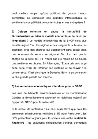 quel meilleur moyen qu'une politique de grands travaux 
permettant de compléter nos grandes infrastructures et 
améliorer la compétitivité de nos territoires et nos entreprises ? 
2) Doit-on remettre en cause la rentabilité de 
l'infrastructure ou bien le modèle économique de ceux qui 
l'exploitent ? Le modèle inflationniste de la SNCF n'est plus 
tenable aujourd'hui, les régions et les usagers le subissent au 
quotidien avec des charges qui augmentent sans cesse alors 
que le niveau de service se dégrade. De plus, tant que la 
charge de la dette de RFF n'aura pas été réglée on ne pourra 
pas améliorer les choses. En Allemagne, l'Etat a pris en charge 
cette dette avant de réformer son système et de l'ouvrir à la 
concurrence. C'est ainsi que la Deusche Bahn a pu conserver 
la plus grande part de son marché. 
3) Les retombées économiques attendues pour le GPSO 
Les avis de l’Autorité environnementale et du Commissariat 
Général à l’Investissement apportent un éclairage objectif sur 
l’apport du GPSO pour la collectivité. 
Si le niveau de rentabilité n’est plus aussi élevé que pour les 
premières infrastructures réalisées (15% pour Paris-Lyon), les 
LGV présentent toujours pour le secteur une réelle rentabilité 
financière : les excédents d’exploitation générés permettent 
 
