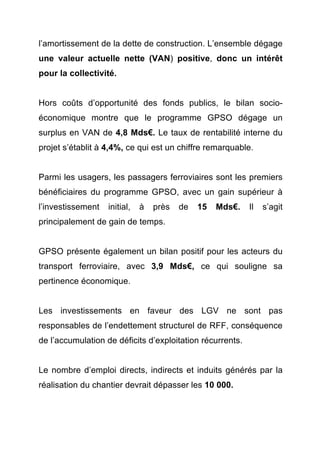 l’amortissement de la dette de construction. L’ensemble dégage 
une valeur actuelle nette (VAN) positive, donc un intérêt 
pour la collectivité. 
Hors coûts d’opportunité des fonds publics, le bilan socio-économique 
montre que le programme GPSO dégage un 
surplus en VAN de 4,8 Mds€. Le taux de rentabilité interne du 
projet s’établit à 4,4%, ce qui est un chiffre remarquable. 
Parmi les usagers, les passagers ferroviaires sont les premiers 
bénéficiaires du programme GPSO, avec un gain supérieur à 
l’investissement initial, à près de 15 Mds€. Il s’agit 
principalement de gain de temps. 
GPSO présente également un bilan positif pour les acteurs du 
transport ferroviaire, avec 3,9 Mds€, ce qui souligne sa 
pertinence économique. 
Les investissements en faveur des LGV ne sont pas 
responsables de l’endettement structurel de RFF, conséquence 
de l’accumulation de déficits d’exploitation récurrents. 
Le nombre d’emploi directs, indirects et induits générés par la 
réalisation du chantier devrait dépasser les 10 000. 
 