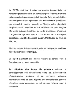 Le GPSO contribue à créer un espace transfrontalier de 
rencontre professionnelle, en particulier pour le secteur tertiaire 
qui nécessite des déplacements fréquents. Cela permet d’attirer 
les entreprises mais également les investisseurs (immobilier 
par exemple). L’enjeu consiste à étendre cette attractivité 
jusqu’aux villes moyennes et aux territoires les plus éloignés 
afin qu’ils puissent bénéficier de cette croissance. L’exemple 
d’Angoulême, qui sera dès 2017 à 35 mn de la métropole 
bordelaise, peut être transposé à Agen, Montauban ou Mont de 
Marsan. 
Modifier les proximités à une échelle suprarégionale améliore 
la compétitivité économique. 
Le report significatif des modes routiers et aériens vers le 
ferroviaire est un atout indéniable. 
La réduction des temps de parcours autorise le 
développement des coopérations entre les établissements 
d’enseignement supérieur et de recherche fortement 
représentés dans les deux régions. Les compétences peuvent 
s’exprimer sans s’expatrier, ce qui est une richesse pour la 
collectivité. 
 