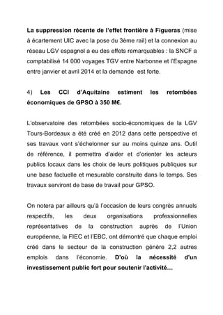 La suppression récente de l’effet frontière à Figueras (mise 
à écartement UIC avec la pose du 3ème rail) et la connexion au 
réseau LGV espagnol a eu des effets remarquables : la SNCF a 
comptabilisé 14 000 voyages TGV entre Narbonne et l’Espagne 
entre janvier et avril 2014 et la demande est forte. 
4) Les CCI d’Aquitaine estiment les retombées 
économiques de GPSO à 350 M€. 
L’observatoire des retombées socio-économiques de la LGV 
Tours-Bordeaux a été créé en 2012 dans cette perspective et 
ses travaux vont s’échelonner sur au moins quinze ans. Outil 
de référence, il permettra d’aider et d’orienter les acteurs 
publics locaux dans les choix de leurs politiques publiques sur 
une base factuelle et mesurable construite dans le temps. Ses 
travaux serviront de base de travail pour GPSO. 
On notera par ailleurs qu’à l’occasion de leurs congrès annuels 
respectifs, les deux organisations professionnelles 
représentatives de la construction auprès de l’Union 
européenne, la FIEC et l’EBC, ont démontré que chaque emploi 
créé dans le secteur de la construction génère 2,2 autres 
emplois dans l’économie. D'où la nécessité d'un 
investissement public fort pour soutenir l'activité… 
