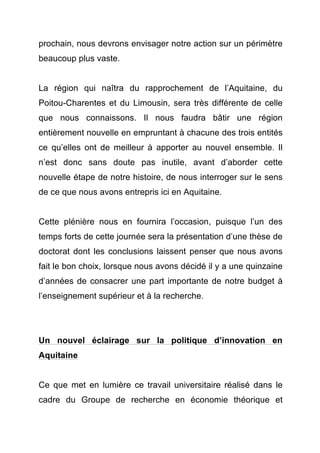 prochain, nous devrons envisager notre action sur un périmètre 
beaucoup plus vaste. 
La région qui naîtra du rapprochement de l’Aquitaine, du 
Poitou-Charentes et du Limousin, sera très différente de celle 
que nous connaissons. Il nous faudra bâtir une région 
entièrement nouvelle en empruntant à chacune des trois entités 
ce qu’elles ont de meilleur à apporter au nouvel ensemble. Il 
n’est donc sans doute pas inutile, avant d’aborder cette 
nouvelle étape de notre histoire, de nous interroger sur le sens 
de ce que nous avons entrepris ici en Aquitaine. 
Cette plénière nous en fournira l’occasion, puisque l’un des 
temps forts de cette journée sera la présentation d’une thèse de 
doctorat dont les conclusions laissent penser que nous avons 
fait le bon choix, lorsque nous avons décidé il y a une quinzaine 
d’années de consacrer une part importante de notre budget à 
l’enseignement supérieur et à la recherche. 
Un nouvel éclairage sur la politique d’innovation en 
Aquitaine 
Ce que met en lumière ce travail universitaire réalisé dans le 
cadre du Groupe de recherche en économie théorique et 
 