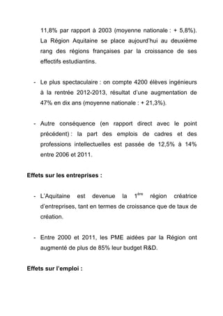 11,8% par rapport à 2003 (moyenne nationale : + 5,8%). 
La Région Aquitaine se place aujourd’hui au deuxième 
rang des régions françaises par la croissance de ses 
effectifs estudiantins. 
- Le plus spectaculaire : on compte 4200 élèves ingénieurs 
à la rentrée 2012-2013, résultat d’une augmentation de 
47% en dix ans (moyenne nationale : + 21,3%). 
- Autre conséquence (en rapport direct avec le point 
précédent) : la part des emplois de cadres et des 
professions intellectuelles est passée de 12,5% à 14% 
entre 2006 et 2011. 
Effets sur les entreprises : 
- L’Aquitaine est devenue la 1ère région créatrice 
d’entreprises, tant en termes de croissance que de taux de 
création. 
- Entre 2000 et 2011, les PME aidées par la Région ont 
augmenté de plus de 85% leur budget R&D. 
Effets sur l’emploi : 
 