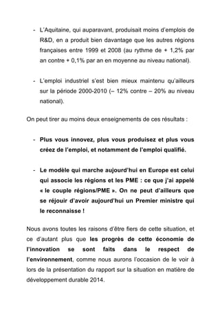 - L’Aquitaine, qui auparavant, produisait moins d’emplois de 
R&D, en a produit bien davantage que les autres régions 
françaises entre 1999 et 2008 (au rythme de + 1,2% par 
an contre + 0,1% par an en moyenne au niveau national). 
- L’emploi industriel s’est bien mieux maintenu qu’ailleurs 
sur la période 2000-2010 (– 12% contre – 20% au niveau 
national). 
On peut tirer au moins deux enseignements de ces résultats : 
- Plus vous innovez, plus vous produisez et plus vous 
créez de l’emploi, et notamment de l’emploi qualifié. 
- Le modèle qui marche aujourd’hui en Europe est celui 
qui associe les régions et les PME : ce que j’ai appelé 
« le couple régions/PME ». On ne peut d’ailleurs que 
se réjouir d’avoir aujourd’hui un Premier ministre qui 
le reconnaisse ! 
Nous avons toutes les raisons d’être fiers de cette situation, et 
ce d’autant plus que les progrès de cette économie de 
l’innovation se sont faits dans le respect de 
l’environnement, comme nous aurons l’occasion de le voir à 
lors de la présentation du rapport sur la situation en matière de 
développement durable 2014. 
 