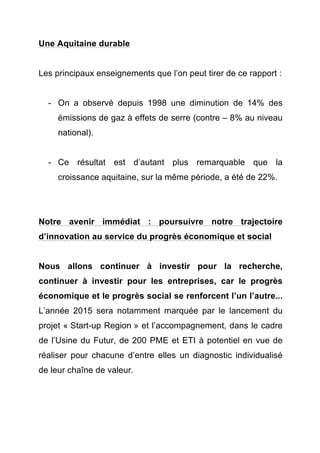 Une Aquitaine durable 
Les principaux enseignements que l’on peut tirer de ce rapport : 
- On a observé depuis 1998 une diminution de 14% des 
émissions de gaz à effets de serre (contre – 8% au niveau 
national). 
- Ce résultat est d’autant plus remarquable que la 
croissance aquitaine, sur la même période, a été de 22%. 
Notre avenir immédiat : poursuivre notre trajectoire 
d’innovation au service du progrès économique et social 
Nous allons continuer à investir pour la recherche, 
continuer à investir pour les entreprises, car le progrès 
économique et le progrès social se renforcent l’un l’autre... 
L’année 2015 sera notamment marquée par le lancement du 
projet « Start-up Region » et l’accompagnement, dans le cadre 
de l’Usine du Futur, de 200 PME et ETI à potentiel en vue de 
réaliser pour chacune d’entre elles un diagnostic individualisé 
de leur chaîne de valeur. 
 