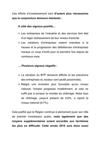 Ces efforts d’investissement sont d’autant plus nécessaires 
que la conjoncture demeure hésitante : 
A côté des signaux positifs… 
Ø Les entreprises de l’industrie et des services font état 
d’un léger redressement de leur niveau d’activité. 
Ø Les créations d’entreprises restent orientées à la 
hausse et la progression des défaillances d’entreprises 
marque un coup d’arrêt pour la première fois depuis de 
nombreux mois. 
… Plusieurs signaux négatifs : 
Ø La situation du BTP demeure difficile et les prévisions 
des entreprises du secteur sont plutôt pessimistes. 
Ø Malgré une évolution plus favorable qu’au niveau 
national, l’emploi progresse modérément, et cela ne 
suffit pas à enrayer la montée du chômage. Notre taux 
de chômage, jusqu’à présent de 9,6%, a rejoint le 
niveau national (9,7%). 
Cela justifie que la Région continue à pleinement jouer son rôle 
de premier investisseur public, mais également que des 
moyens supplémentaires soient accordés aux territoires 
les plus en difficulté. Cette année 2015 sera donc aussi 
 