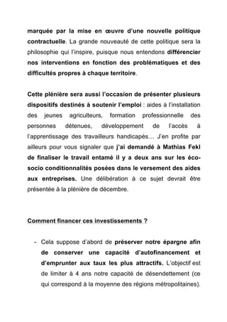 marquée par la mise en oeuvre d’une nouvelle politique 
contractuelle. La grande nouveauté de cette politique sera la 
philosophie qui l’inspire, puisque nous entendons différencier 
nos interventions en fonction des problématiques et des 
difficultés propres à chaque territoire. 
Cette plénière sera aussi l’occasion de présenter plusieurs 
dispositifs destinés à soutenir l’emploi : aides à l’installation 
des jeunes agriculteurs, formation professionnelle des 
personnes détenues, développement de l’accès à 
l’apprentissage des travailleurs handicapés… J’en profite par 
ailleurs pour vous signaler que j’ai demandé à Mathias Fekl 
de finaliser le travail entamé il y a deux ans sur les éco-socio 
conditionnalités posées dans le versement des aides 
aux entreprises. Une délibération à ce sujet devrait être 
présentée à la plénière de décembre. 
Comment financer ces investissements ? 
- Cela suppose d’abord de préserver notre épargne afin 
de conserver une capacité d’autofinancement et 
d’emprunter aux taux les plus attractifs. L’objectif est 
de limiter à 4 ans notre capacité de désendettement (ce 
qui correspond à la moyenne des régions métropolitaines). 
 