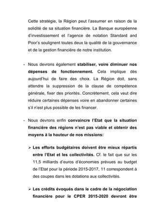 Cette stratégie, la Région peut l’assumer en raison de la 
solidité de sa situation financière. La Banque européenne 
d’investissement et l’agence de notation Standard and 
Poor’s soulignent toutes deux la qualité de la gouvernance 
et de la gestion financière de notre institution. 
- Nous devrons également stabiliser, voire diminuer nos 
dépenses de fonctionnement. Cela implique dès 
aujourd’hui de faire des choix. La Région doit, sans 
attendre la suppression de la clause de compétence 
générale, fixer des priorités. Concrètement, cela veut dire 
réduire certaines dépenses voire en abandonner certaines 
s’il n’est plus possible de les financer. 
- Nous devrons enfin convaincre l’Etat que la situation 
financière des régions n’est pas viable et obtenir des 
moyens à la hauteur de nos missions: 
Ø Les efforts budgétaires doivent être mieux répartis 
entre l’Etat et les collectivités. Cf. le fait que sur les 
11,5 milliards d’euros d’économies prévues au budget 
de l’Etat pour la période 2015-2017, 11 correspondent à 
des coupes dans les dotations aux collectivités. 
Ø Les crédits évoqués dans le cadre de la négociation 
financière pour le CPER 2015-2020 devront être 
 