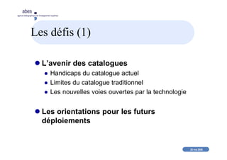 20 mai 2008
abes
agence bibliographique de l’enseignement supérieur
Les défis (1)
L’avenir des catalogues
Handicaps du catalogue actuel
Limites du catalogue traditionnel
Les nouvelles voies ouvertes par la technologie
Les orientations pour les futurs
déploiements
 