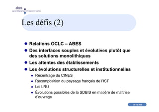 20 mai 2008
abes
agence bibliographique de l’enseignement supérieur
Les défis (2)
Relations OCLC – ABES
Des interfaces souples et évolutives plutôt que
des solutions monolithiques
Les attentes des établissements
Les évolutions structurelles et institutionnelles
Recentrage du CINES
Recomposition du paysage français de l’IST
Loi LRU
Évolutions possibles de la SDBIS en matière de maîtrise
d’ouvrage
 
