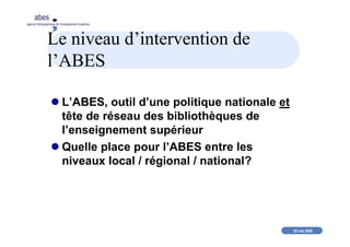 20 mai 2008
abes
agence bibliographique de l’enseignement supérieur
Le niveau d’intervention de
l’ABES
L’ABES, outil d’une politique nationale et
tête de réseau des bibliothèques de
l’enseignement supérieur
Quelle place pour l’ABES entre les
niveaux local / régional / national?
 
