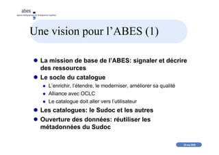 20 mai 2008
abes
agence bibliographique de l’enseignement supérieur
Une vision pour l’ABES (1)
La mission de base de l’ABES: signaler et décrire
des ressources
Le socle du catalogue
L’enrichir, l’étendre, le moderniser, améliorer sa qualité
Alliance avec OCLC
Le catalogue doit aller vers l’utilisateur
Les catalogues: le Sudoc et les autres
Ouverture des données: réutiliser les
métadonnées du Sudoc
 