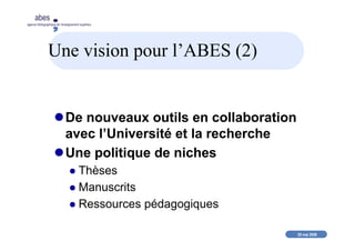 20 mai 2008
abes
agence bibliographique de l’enseignement supérieur
Une vision pour l’ABES (2)
De nouveaux outils en collaboration
avec l’Université et la recherche
Une politique de niches
Thèses
Manuscrits
Ressources pédagogiques
 