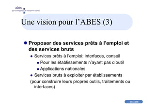 20 mai 2008
abes
agence bibliographique de l’enseignement supérieur
Une vision pour l’ABES (3)
Proposer des services prêts à l’emploi et
des services bruts
Services prêts à l’emploi: interfaces, conseil
Pour les établissements n’ayant pas d’outil
Applications nationales
Services bruts à exploiter par établissements
(pour construire leurs propres outils, traitements ou
interfaces)
 