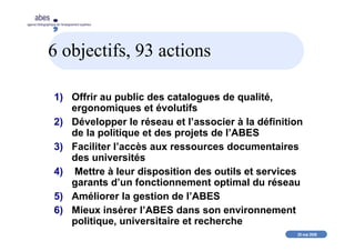 20 mai 2008
abes
agence bibliographique de l’enseignement supérieur
6 objectifs, 93 actions
1) Offrir au public des catalogues de qualité,
ergonomiques et évolutifs
2) Développer le réseau et l’associer à la définition
de la politique et des projets de l’ABES
3) Faciliter l’accès aux ressources documentaires
des universités
4) Mettre à leur disposition des outils et services
garants d’un fonctionnement optimal du réseau
5) Améliorer la gestion de l’ABES
6) Mieux insérer l’ABES dans son environnement
politique, universitaire et recherche
 