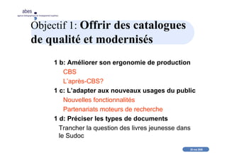 20 mai 2008
abes
agence bibliographique de l’enseignement supérieur
Objectif 1: Offrir des catalogues
de qualité et modernisés
1 b: Améliorer son ergonomie de production
CBS
L’après-CBS?
1 c: L’adapter aux nouveaux usages du public
Nouvelles fonctionnalités
Partenariats moteurs de recherche
1 d: Préciser les types de documents
Trancher la question des livres jeunesse dans
le Sudoc
 