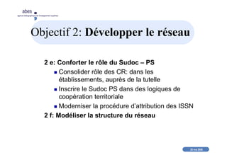 20 mai 2008
abes
agence bibliographique de l’enseignement supérieur
Objectif 2: Développer le réseau
2 e: Conforter le rôle du Sudoc – PS
Consolider rôle des CR: dans les
établissements, auprès de la tutelle
Inscrire le Sudoc PS dans des logiques de
coopération territoriale
Moderniser la procédure d’attribution des ISSN
2 f: Modéliser la structure du réseau
 
