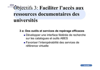 20 mai 2008
abes
agence bibliographique de l’enseignement supérieur
Objectifs 3: Faciliter l’accès aux
ressources documentaires des
universités
3 a: Des outils et services de repérage efficaces
Développer une interface fédérée de recherche
sur les catalogues et outils ABES
Favoriser l’interopérabilité des services de
référence virtuelle
 