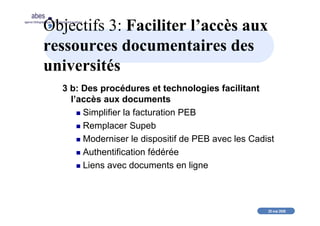 20 mai 2008
abes
agence bibliographique de l’enseignement supérieur
Objectifs 3: Faciliter l’accès aux
ressources documentaires des
universités
3 b: Des procédures et technologies facilitant
l’accès aux documents
Simplifier la facturation PEB
Remplacer Supeb
Moderniser le dispositif de PEB avec les Cadist
Authentification fédérée
Liens avec documents en ligne
 