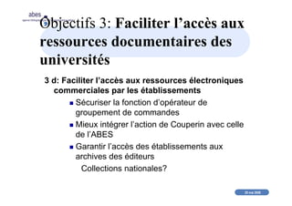 20 mai 2008
abes
agence bibliographique de l’enseignement supérieur
Objectifs 3: Faciliter l’accès aux
ressources documentaires des
universités
3 d: Faciliter l’accès aux ressources électroniques
commerciales par les établissements
Sécuriser la fonction d’opérateur de
groupement de commandes
Mieux intégrer l’action de Couperin avec celle
de l’ABES
Garantir l’accès des établissements aux
archives des éditeurs
Collections nationales?
 