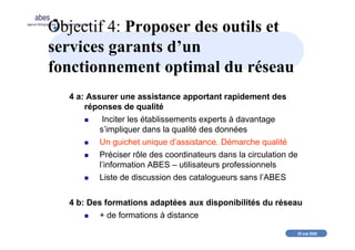 20 mai 2008
abes
agence bibliographique de l’enseignement supérieur
Objectif 4: Proposer des outils et
services garants d’un
fonctionnement optimal du réseau
4 a: Assurer une assistance apportant rapidement des
réponses de qualité
Inciter les établissements experts à davantage
s’impliquer dans la qualité des données
Un guichet unique d’assistance. Démarche qualité
Préciser rôle des coordinateurs dans la circulation de
l’information ABES – utilisateurs professionnels
Liste de discussion des catalogueurs sans l’ABES
4 b: Des formations adaptées aux disponibilités du réseau
+ de formations à distance
 