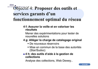 20 mai 2008
abes
agence bibliographique de l’enseignement supérieur
Objectif 4: Proposer des outils et
services garants d’un
fonctionnement optimal du réseau
4 f: Assurer la veille et en valoriser les
résultats
Mener des expérimentations pour tester de
nouvelles solutions
4 g: Alléger la charge de catalogage original
De nouveaux réservoirs
Mise en commun de la base des autorités
(Star/Sudoc)
4 h: des outils d’aide à la gestion de
collections
Analyse des collections, Web Dewey..
 