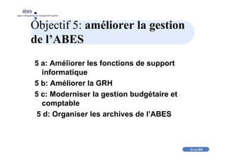 20 mai 2008
abes
agence bibliographique de l’enseignement supérieur
Objectif 5: améliorer la gestion
de l’ABES
5 a: Améliorer les fonctions de support
informatique
5 b: Améliorer la GRH
5 c: Moderniser la gestion budgétaire et
comptable
5 d: Organiser les archives de l’ABES
 