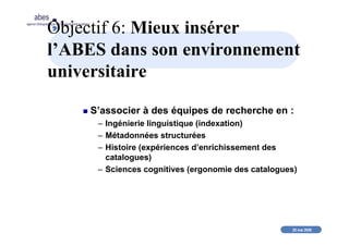 20 mai 2008
abes
agence bibliographique de l’enseignement supérieur
Objectif 6: Mieux insérer
l’ABES dans son environnement
universitaire
S’associer à des équipes de recherche en :
– Ingénierie linguistique (indexation)
– Métadonnées structurées
– Histoire (expériences d’enrichissement des
catalogues)
– Sciences cognitives (ergonomie des catalogues)
 