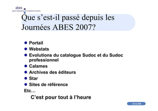 20 mai 2008
abes
agence bibliographique de l’enseignement supérieur
Que s’est-il passé depuis les
Journées ABES 2007?
Portail
Webstats
Evolutions du catalogue Sudoc et du Sudoc
professionnel
Calames
Archives des éditeurs
Star
Sites de référence
Etc…
C’est pour tout à l’heure
 